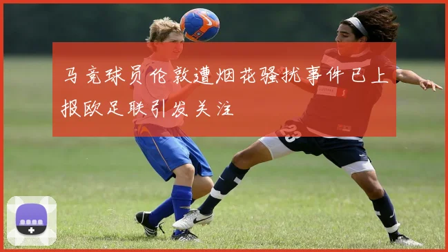 马竞球员伦敦遭烟花骚扰事件已上报欧足联引发关注