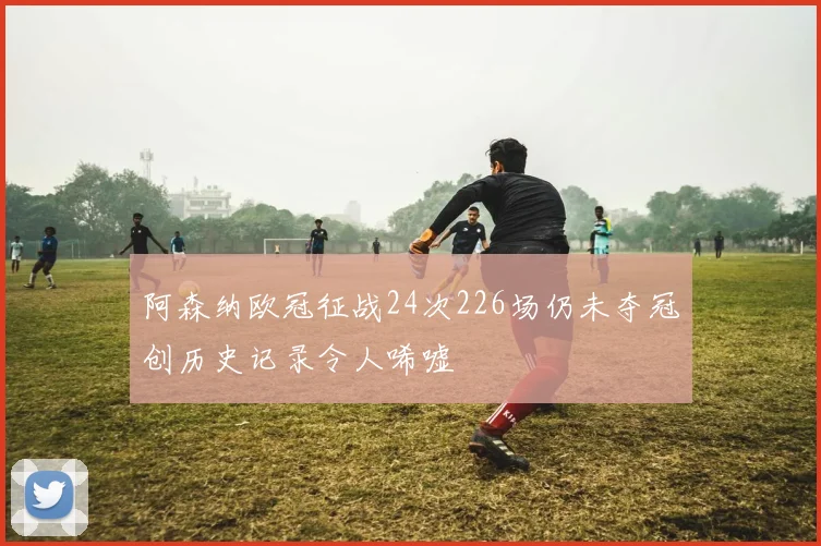阿森纳欧冠征战24次226场仍未夺冠创历史记录令人唏嘘