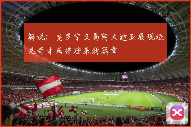 解说：克罗宁交易阿夫迪亚展现远见奇才或将迎来新篇章