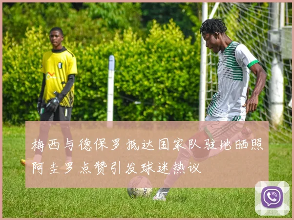 梅西与德保罗抵达国家队驻地晒照阿圭罗点赞引发球迷热议