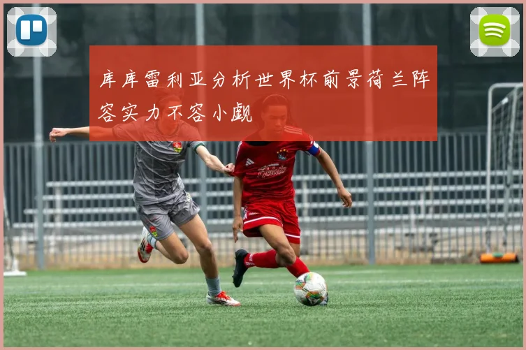 库库雷利亚分析世界杯前景荷兰阵容实力不容小觑