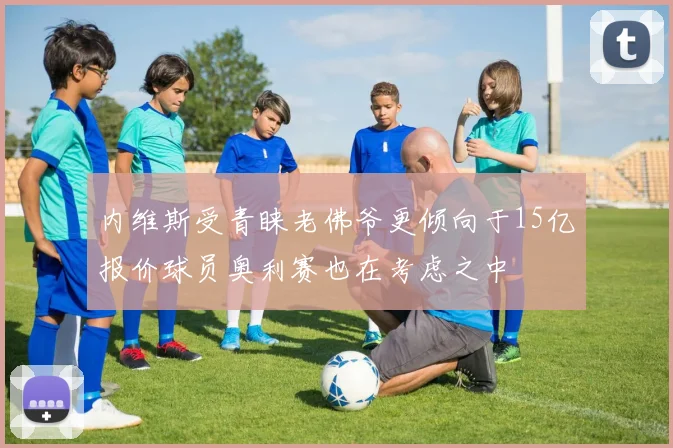 内维斯受青睐老佛爷更倾向于15亿报价球员奥利赛也在考虑之中