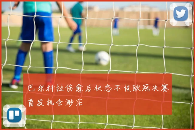 巴尔科拉伤愈后状态不佳欧冠决赛首发机会渺茫