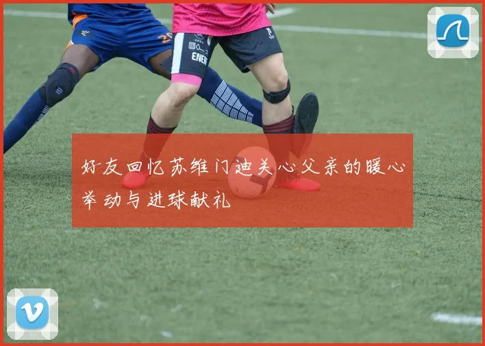好友回忆苏维门迪关心父亲的暖心举动与进球献礼