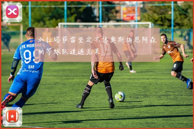 加拉塔萨雷坚定不售奥斯梅恩阿森纳等球队追逐无果