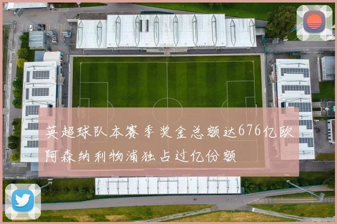 英超球队本赛季奖金总额达676亿欧阿森纳利物浦独占过亿份额