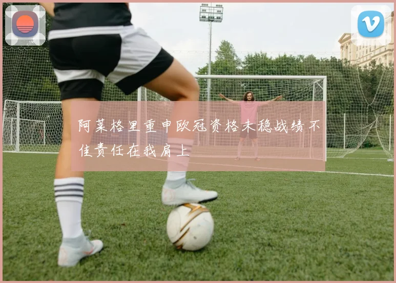 阿莱格里重申欧冠资格未稳战绩不佳责任在我肩上