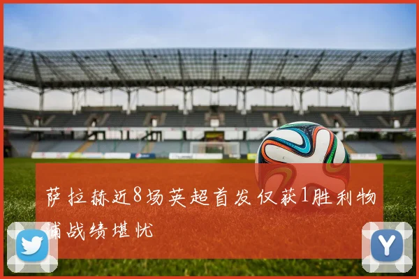 萨拉赫近8场英超首发仅获1胜利物浦战绩堪忧
