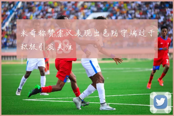 米奇称赞索汉表现出色防守端过于积极引发关注