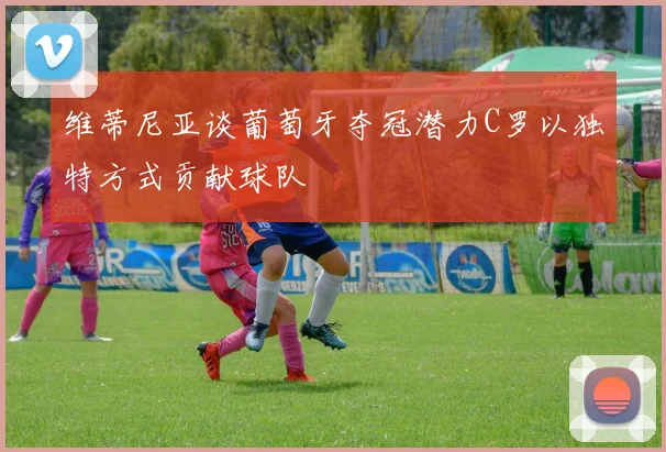 维蒂尼亚谈葡萄牙夺冠潜力C罗以独特方式贡献球队