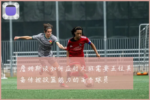 詹姆斯谈如何应对文班需要五位具备传控投篮能力的高个球员