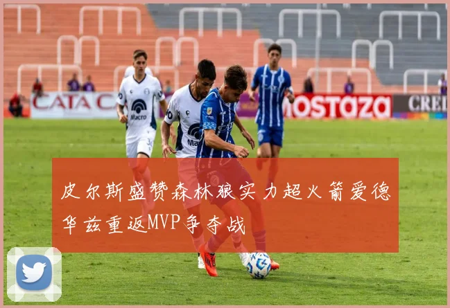 皮尔斯盛赞森林狼实力超火箭爱德华兹重返MVP争夺战