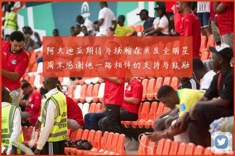 阿夫迪亚期待与杨瀚森共度全明星周末感谢他一路相伴的支持与鼓励