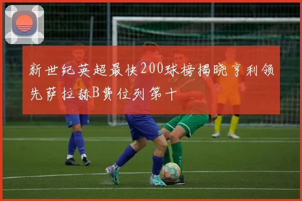 新世纪英超最快200球榜揭晓亨利领先萨拉赫B费位列第十